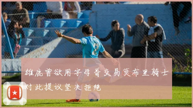 雄鹿曾欲用字母哥交易莫布里骑士对此提议坚决拒绝
