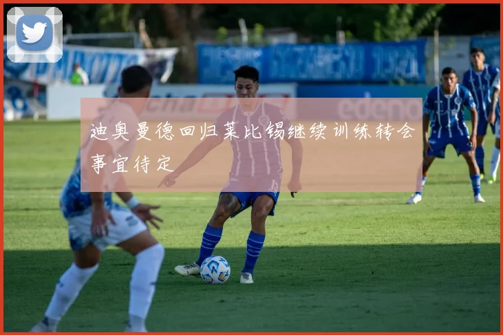 迪奥曼德回归莱比锡继续训练转会事宜待定
