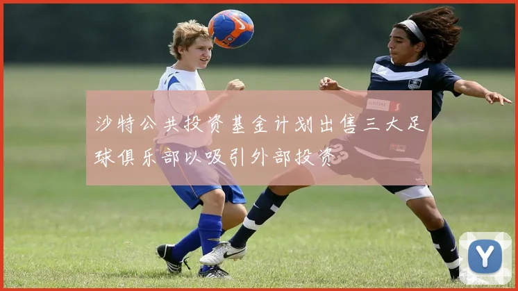沙特公共投资基金计划出售三大足球俱乐部以吸引外部投资