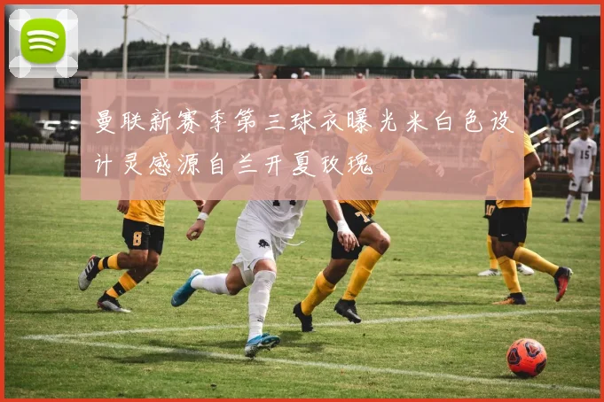 曼联新赛季第三球衣曝光米白色设计灵感源自兰开夏玫瑰