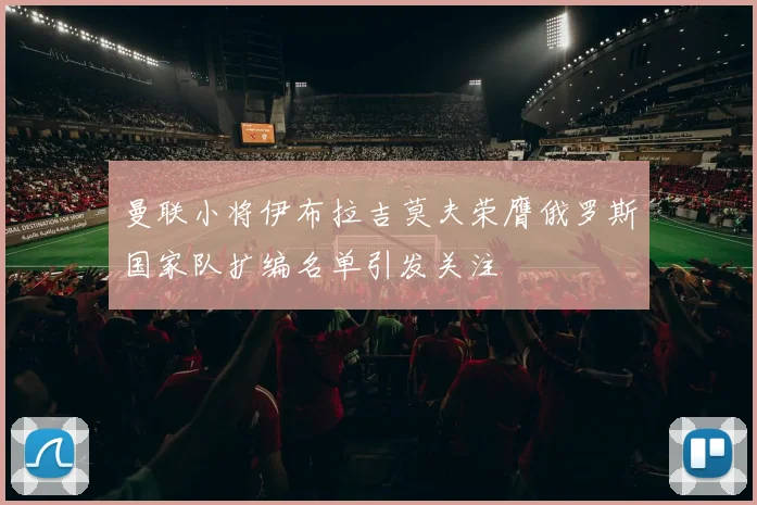 曼联小将伊布拉吉莫夫荣膺俄罗斯国家队扩编名单引发关注