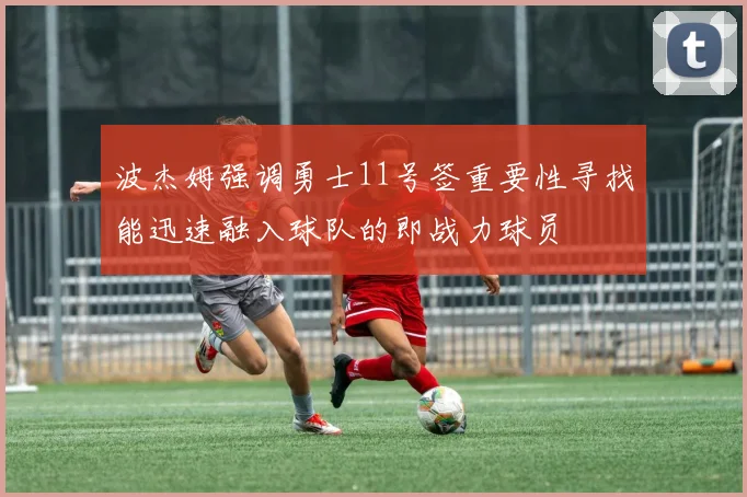 波杰姆强调勇士11号签重要性寻找能迅速融入球队的即战力球员