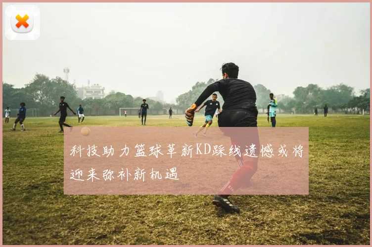 科技助力篮球革新KD踩线遗憾或将迎来弥补新机遇