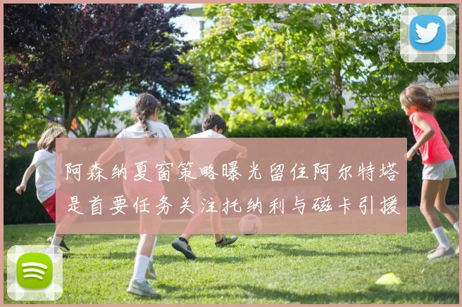 阿森纳夏窗策略曝光留住阿尔特塔是首要任务关注托纳利与磁卡引援动态