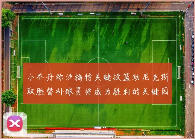 小乔丹称沙梅特关键投篮助尼克斯取胜替补球员将成为胜利的关键因素