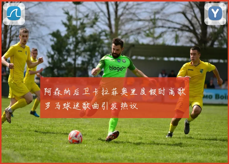 阿森纳后卫卡拉菲奥里度假时高歌罗马球迷歌曲引发热议