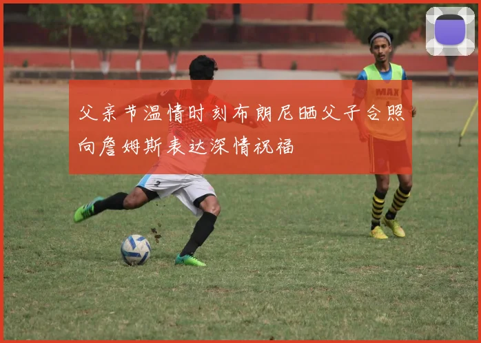 父亲节温情时刻布朗尼晒父子合照向詹姆斯表达深情祝福