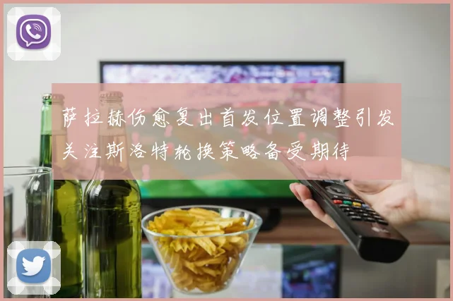 萨拉赫伤愈复出首发位置调整引发关注斯洛特轮换策略备受期待