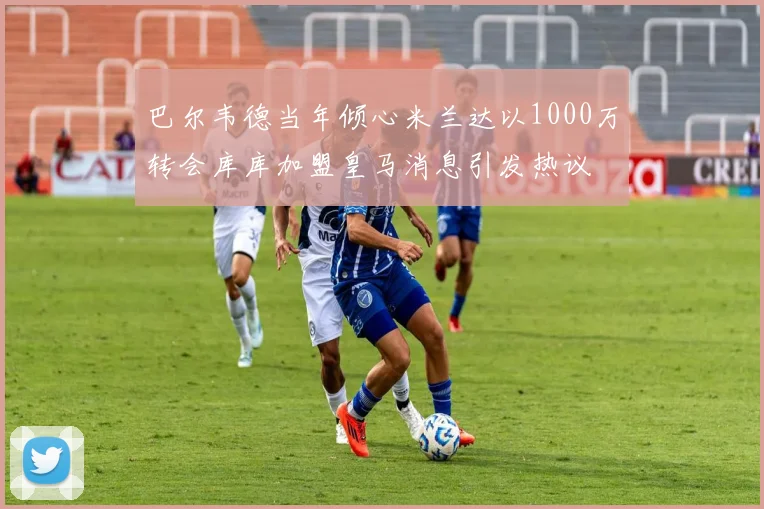 巴尔韦德当年倾心米兰达以1000万转会库库加盟皇马消息引发热议