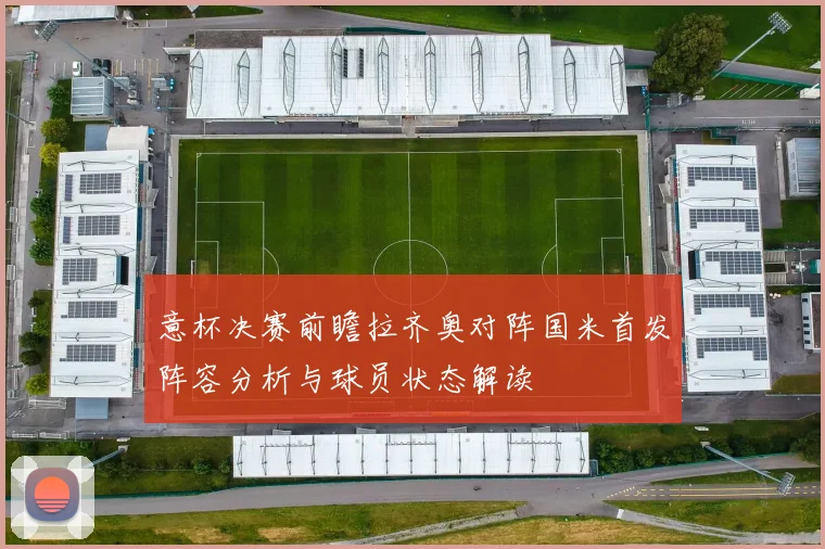 意杯决赛前瞻拉齐奥对阵国米首发阵容分析与球员状态解读