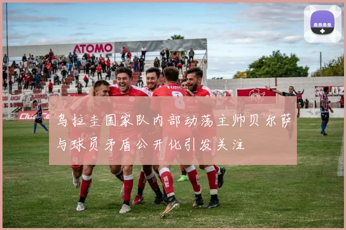 乌拉圭国家队内部动荡主帅贝尔萨与球员矛盾公开化引发关注