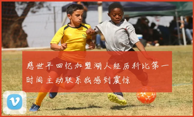 慈世平回忆加盟湖人经历科比第一时间主动联系我感到震惊