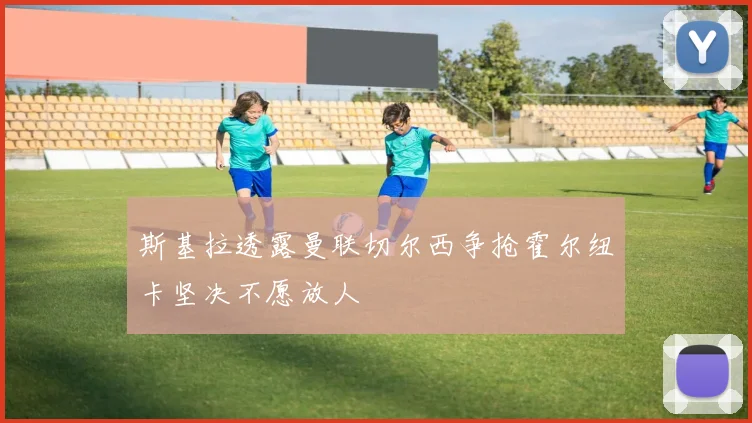 斯基拉透露曼联切尔西争抢霍尔纽卡坚决不愿放人