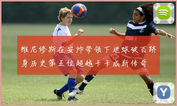 维尼修斯在安帅带领下进球破百跻身历史第五位超越卡卡成新传奇