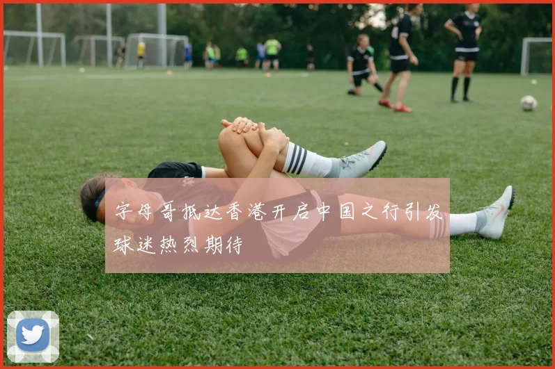 字母哥抵达香港开启中国之行引发球迷热烈期待