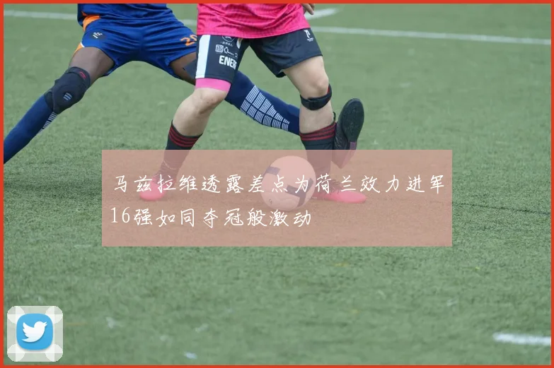 马兹拉维透露差点为荷兰效力进军16强如同夺冠般激动