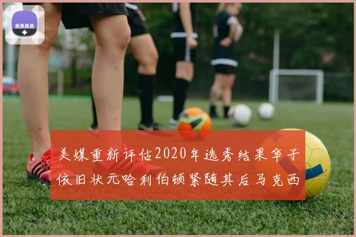 美媒重新评估2020年选秀结果华子依旧状元哈利伯顿紧随其后马克西位列探花