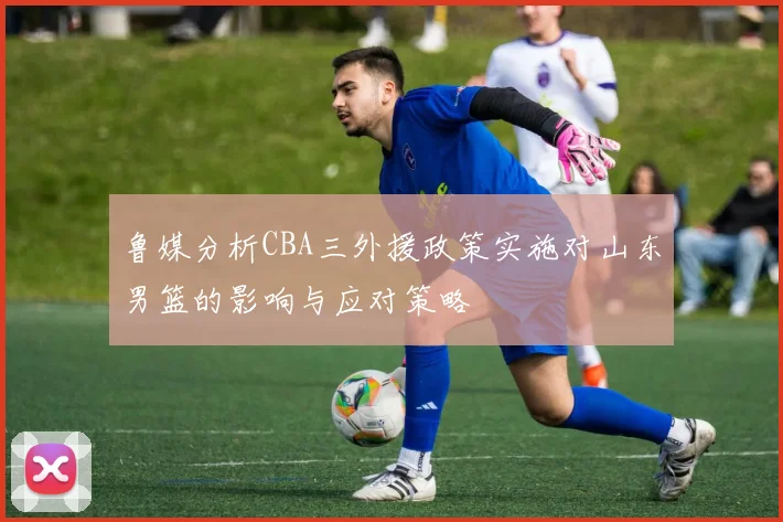 鲁媒分析CBA三外援政策实施对山东男篮的影响与应对策略