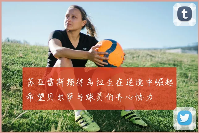 苏亚雷斯期待乌拉圭在逆境中崛起希望贝尔萨与球员们齐心协力