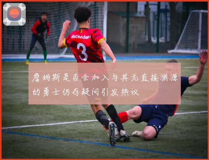 詹姆斯是否会加入与其无直接渊源的勇士仍存疑问引发热议