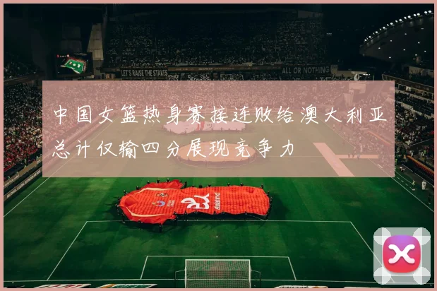 中国女篮热身赛接连败给澳大利亚总计仅输四分展现竞争力