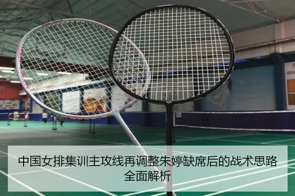 中国女排集训主攻线再调整朱婷缺席后的战术思路全面解析